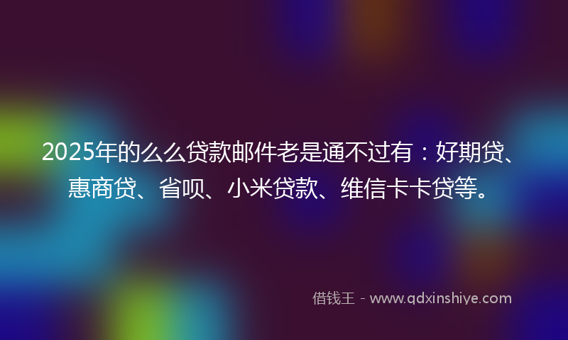 2025年的么么贷款邮件老是通不过有：好期贷、惠商贷、省呗、小米贷款、维信卡卡贷等。