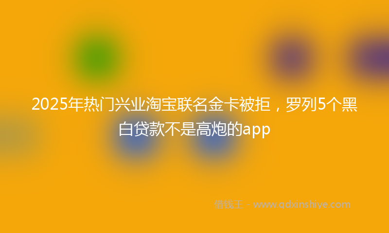 2025年热门兴业淘宝联名金卡被拒，罗列5个黑白贷款不是高炮的app