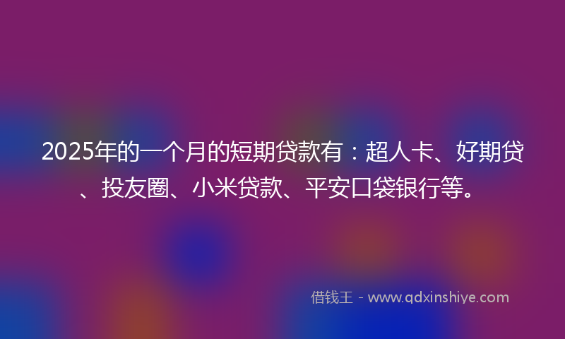 2025年的一个月的短期贷款有：超人卡、好期贷、投友圈、小米贷款、平安口袋银行等。