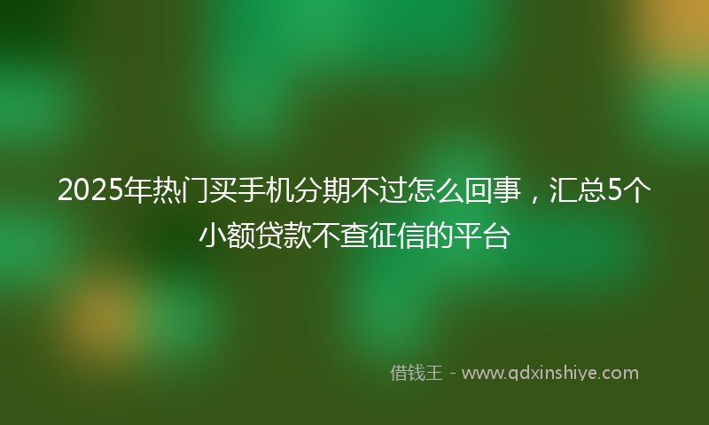 2025年热门买手机分期不过怎么回事，汇总5个小额贷款不查征信的平台