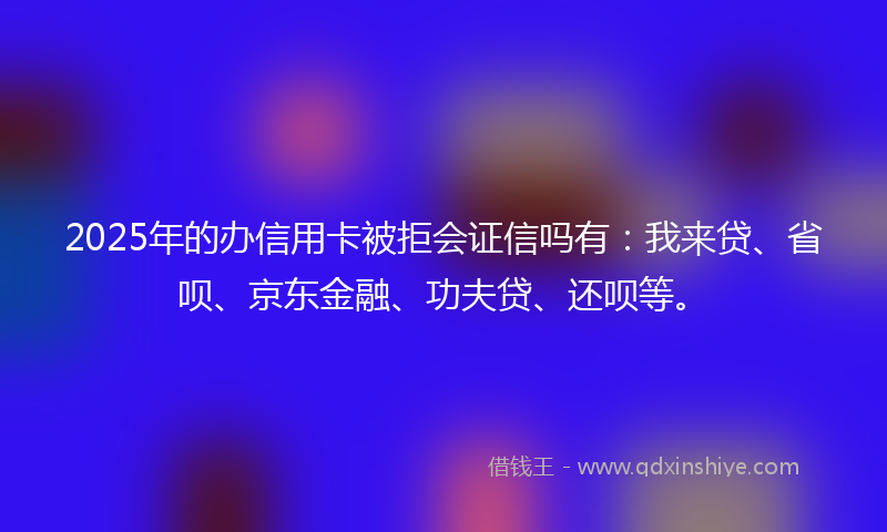 2025年的办信用卡被拒会证信吗有：我来贷、省呗、京东金融、功夫贷、还呗等。