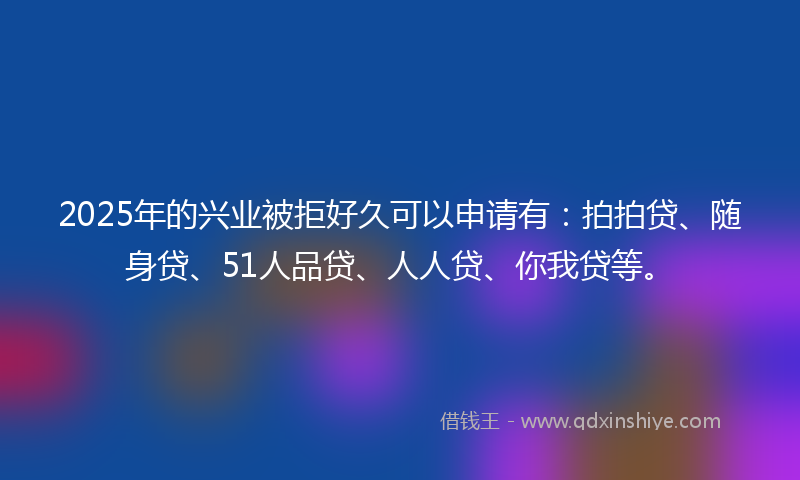 2025年的兴业被拒好久可以申请有：拍拍贷、随身贷、51人品贷、人人贷、你我贷等。