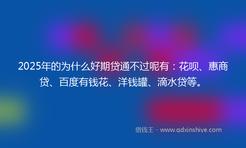 2025年的为什么好期贷通不过呢有：花呗、惠商贷、百度有钱花、洋钱罐、滴水贷等。