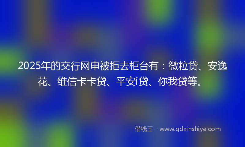 2025年的交行网申被拒去柜台有：微粒贷、安逸花、维信卡卡贷、平安i贷、你我贷等。
