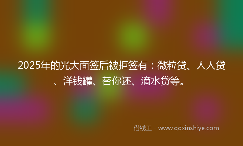 2025年的光大面签后被拒签有：微粒贷、人人贷、洋钱罐、替你还、滴水贷等。