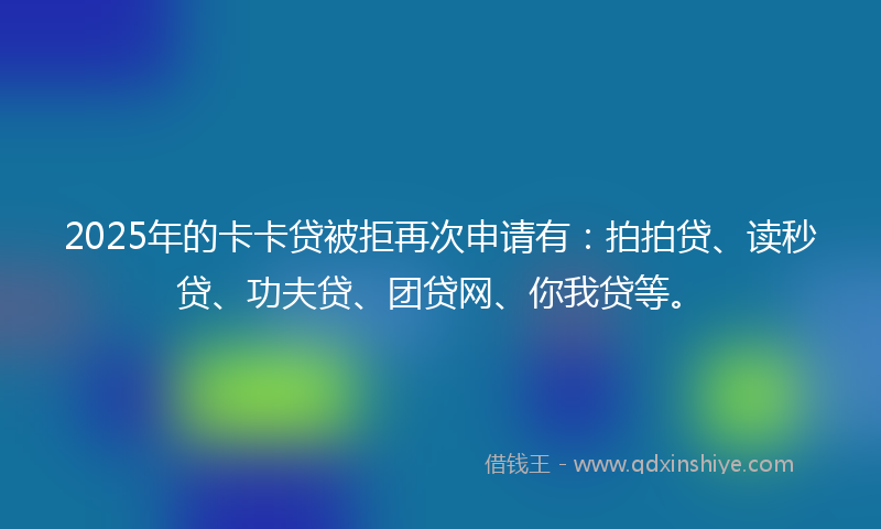 2025年的卡卡贷被拒再次申请有：拍拍贷、读秒贷、功夫贷、团贷网、你我贷等。