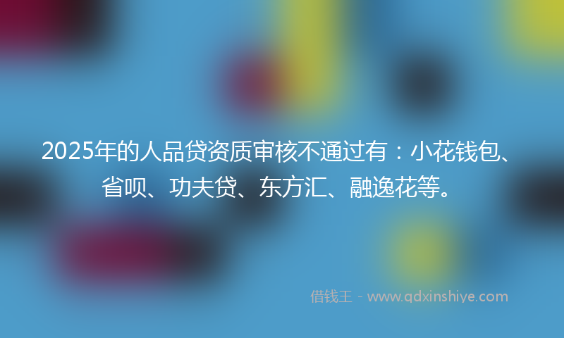 2025年的人品贷资质审核不通过有：小花钱包、省呗、功夫贷、东方汇、融逸花等。