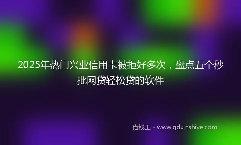 2025年热门兴业信用卡被拒好多次，盘点五个秒批网贷轻松贷的软件