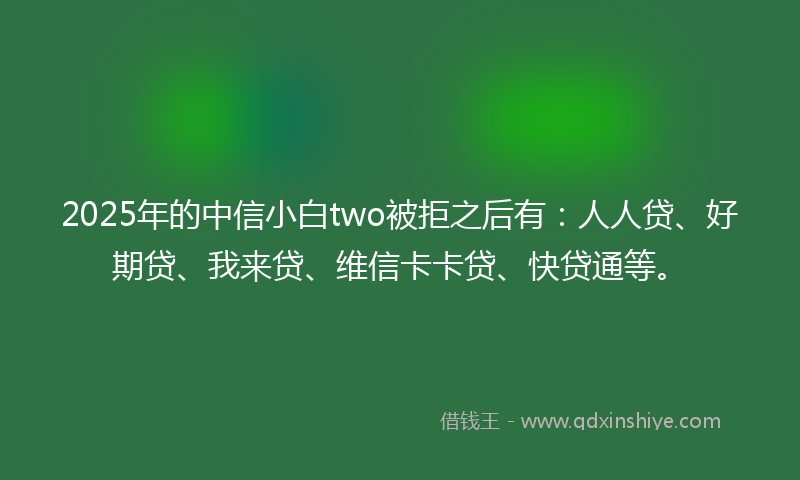 2025年的中信小白two被拒之后有：人人贷、好期贷、我来贷、维信卡卡贷、快贷通等。