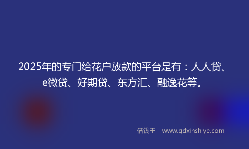 2025年的专门给花户放款的平台是有：人人贷、e微贷、好期贷、东方汇、融逸花等。