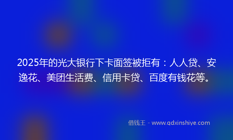 2025年的光大银行下卡面签被拒有：人人贷、安逸花、美团生活费、信用卡贷、百度有钱花等。