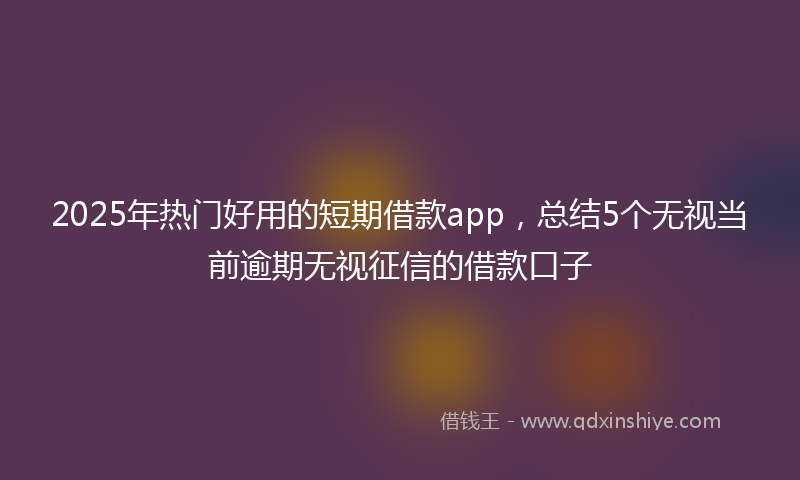 2025年热门好用的短期借款app，总结5个无视当前逾期无视征信的借款口子