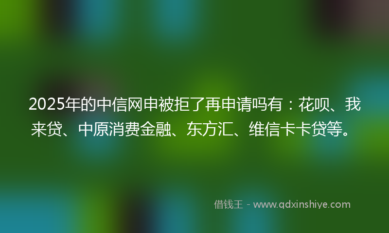 2025年的中信网申被拒了再申请吗有：花呗、我来贷、中原消费金融、东方汇、维信卡卡贷等。