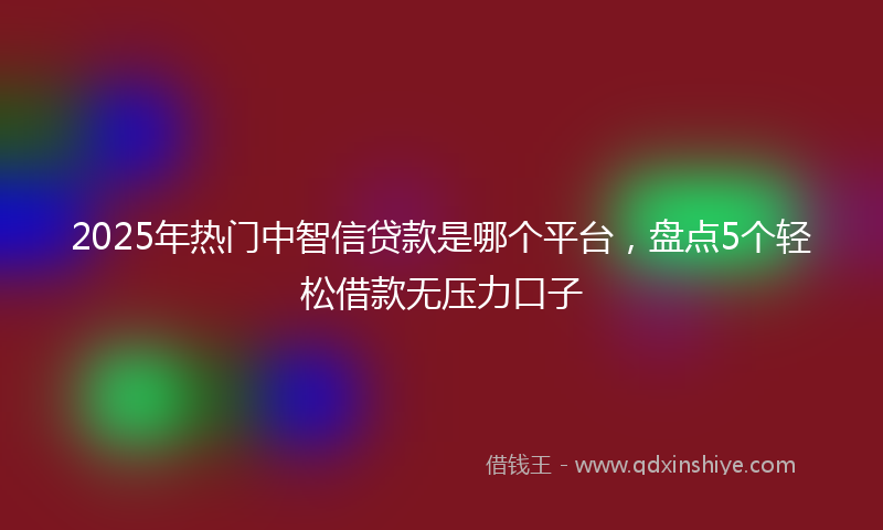 2025年热门中智信贷款是哪个平台，盘点5个轻松借款无压力口子