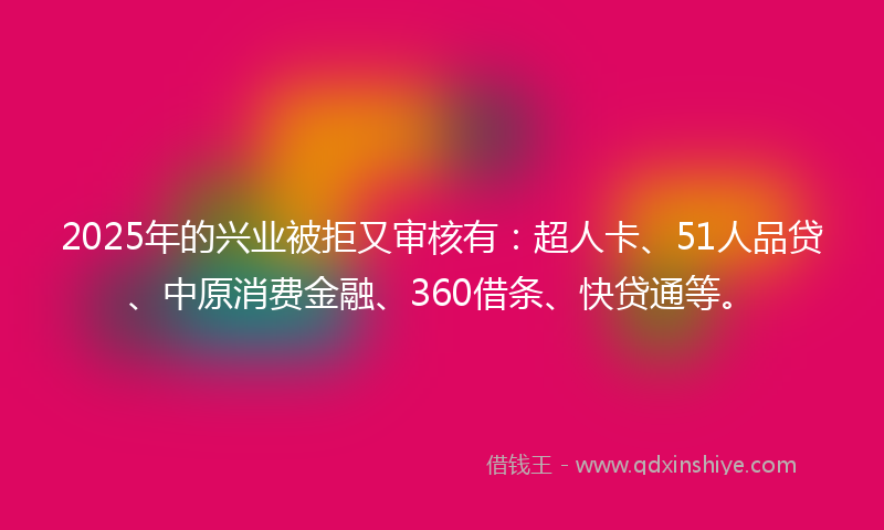 2025年的兴业被拒又审核有：超人卡、51人品贷、中原消费金融、360借条、快贷通等。