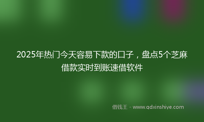 2025年热门今天容易下款的口子，盘点5个芝麻借款实时到账速借软件