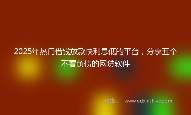 2025年热门借钱放款快利息低的平台，分享五个不看负债的网贷软件