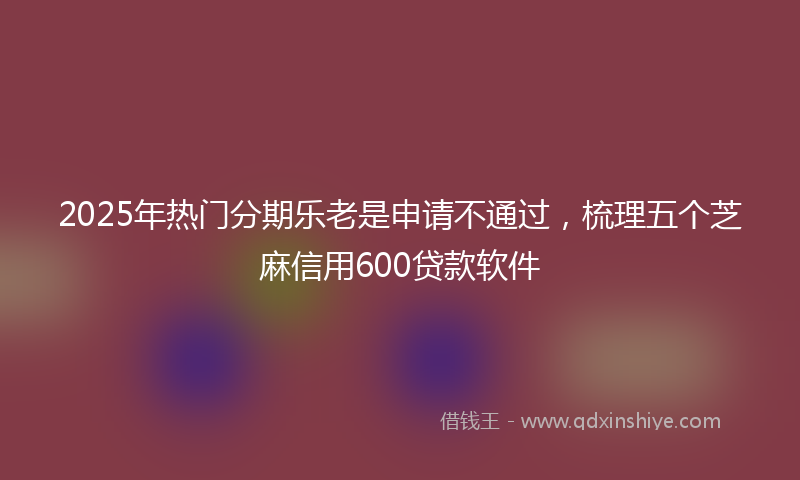 2025年热门分期乐老是申请不通过，梳理五个芝麻信用600贷款软件