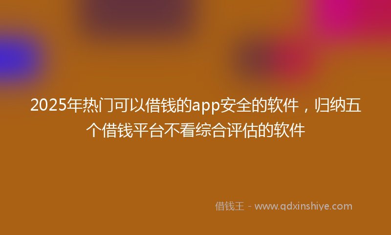 2025年热门可以借钱的app安全的软件，归纳五个借钱平台不看综合评估的软件