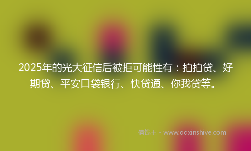 2025年的光大征信后被拒可能性有：拍拍贷、好期贷、平安口袋银行、快贷通、你我贷等。
