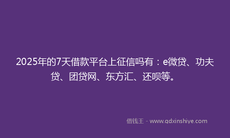 2025年的7天借款平台上征信吗有：e微贷、功夫贷、团贷网、东方汇、还呗等。