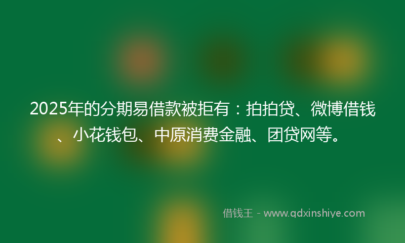 2025年的分期易借款被拒有：拍拍贷、微博借钱、小花钱包、中原消费金融、团贷网等。