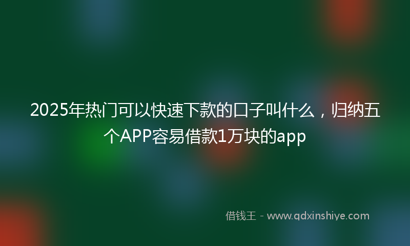 2025年热门可以快速下款的口子叫什么，归纳五个APP容易借款1万块的app