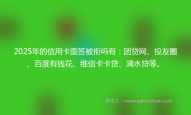 2025年的信用卡面签被拒吗有：团贷网、投友圈、百度有钱花、维信卡卡贷、滴水贷等。