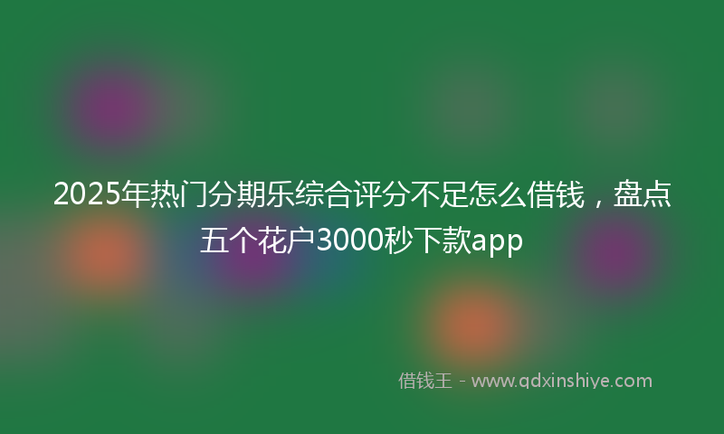 2025年热门分期乐综合评分不足怎么借钱，盘点五个花户3000秒下款app
