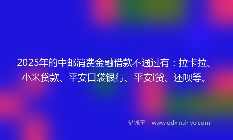 2025年的中邮消费金融借款不通过有：拉卡拉、小米贷款、平安口袋银行、平安i贷、还呗等。