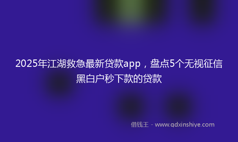 2025年江湖救急最新贷款app，盘点5个无视征信黑白户秒下款的贷款