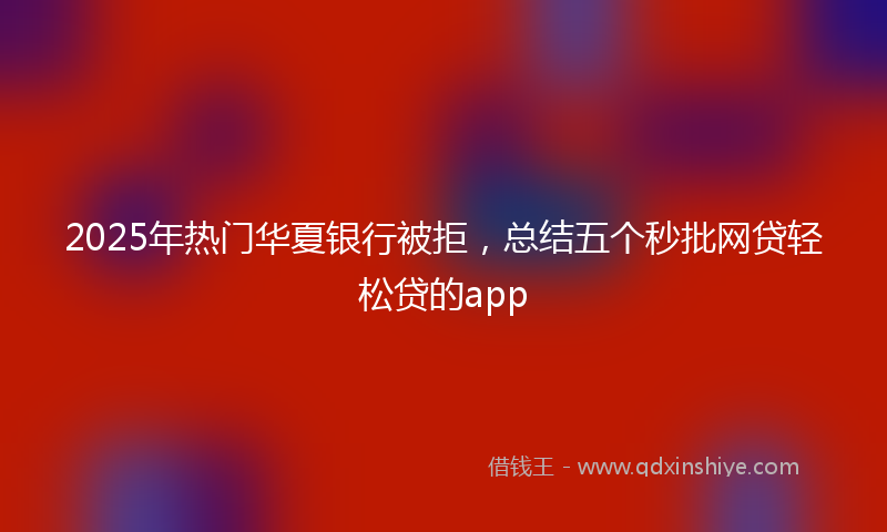 2025年热门华夏银行被拒，总结五个秒批网贷轻松贷的app
