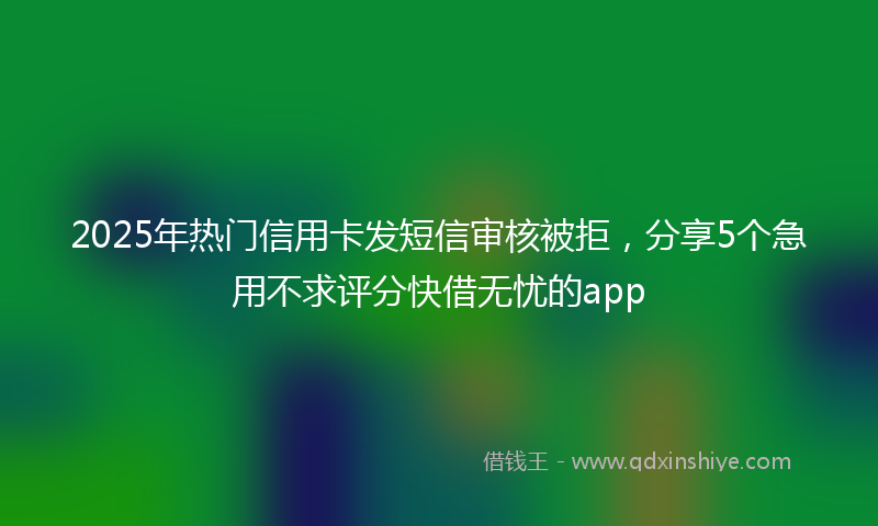 2025年热门信用卡发短信审核被拒，分享5个急用不求评分快借无忧的app