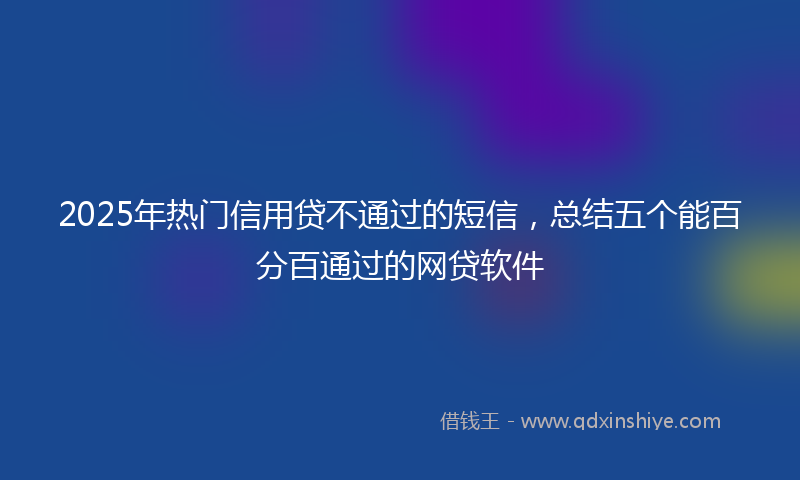 2025年热门信用贷不通过的短信,总结五个能百分百通过的网贷软件