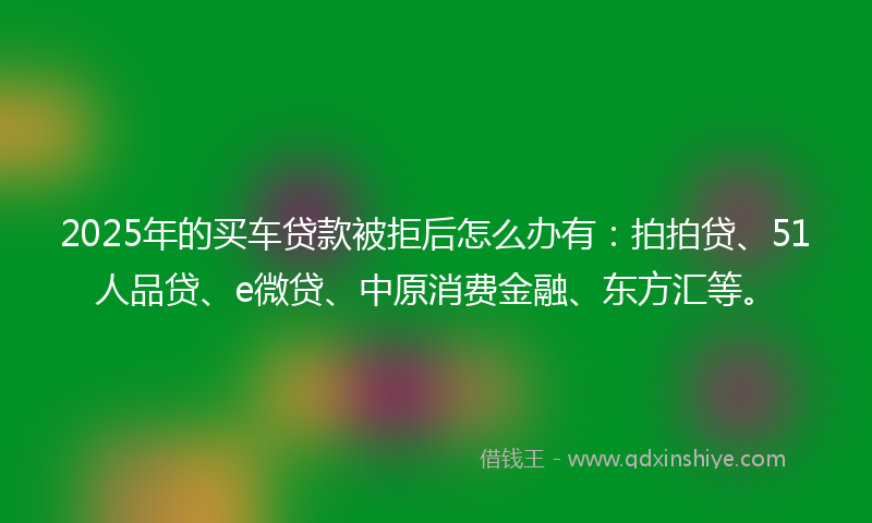 2025年的买车贷款被拒后怎么办有：拍拍贷、51人品贷、e微贷、中原消费金融、东方汇等。