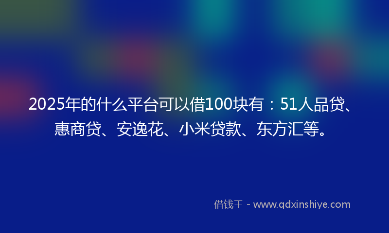 2025年的什么平台可以借100块有：51人品贷、惠商贷、安逸花、小米贷款、东方汇等。