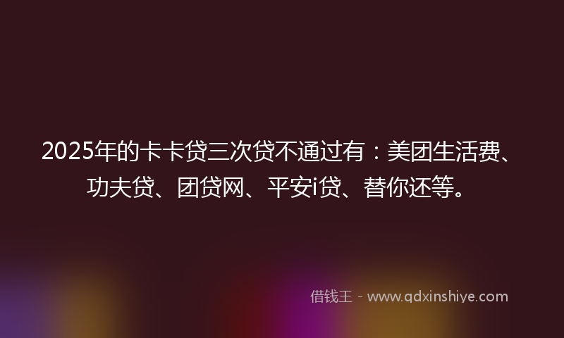 2025年的卡卡贷三次贷不通过有：美团生活费、功夫贷、团贷网、平安i贷、替你还等。