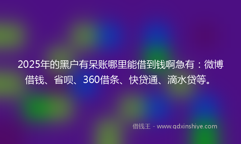 2025年的黑户有呆账哪里能借到钱啊急有：微博借钱、省呗、360借条、快贷通、滴水贷等。