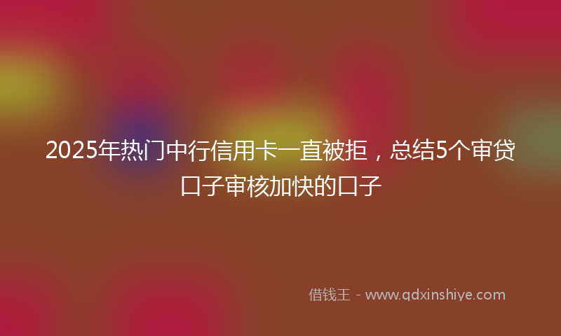 2025年热门中行信用卡一直被拒，总结5个审贷口子审核加快的口子