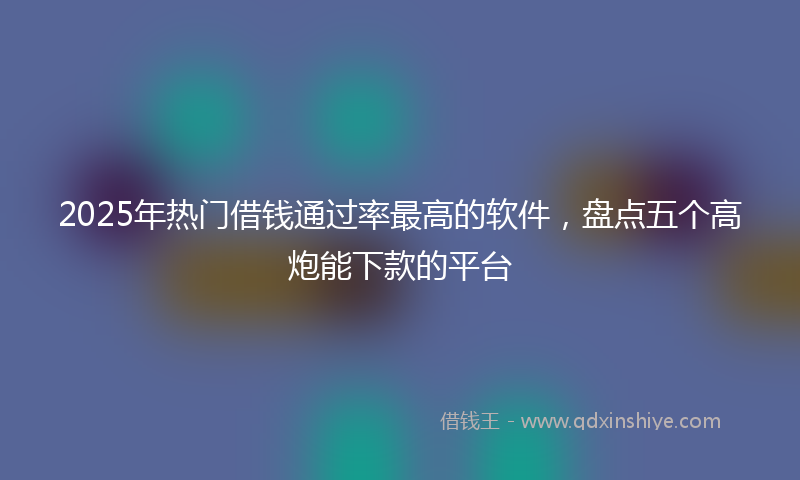 2025年热门借钱通过率最高的软件，盘点五个高炮能下款的平台