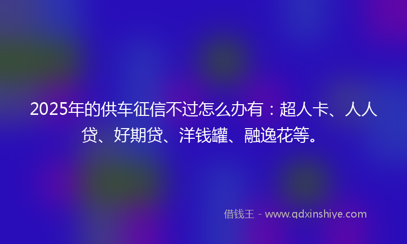2025年的供车征信不过怎么办有：超人卡、人人贷、好期贷、洋钱罐、融逸花等。