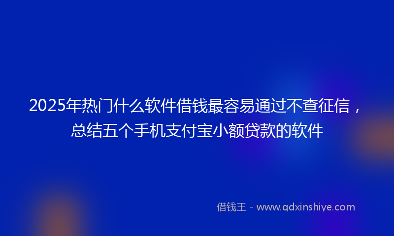 2025年热门什么软件借钱最容易通过不查征信，总结五个手机支付宝小额贷款的软件