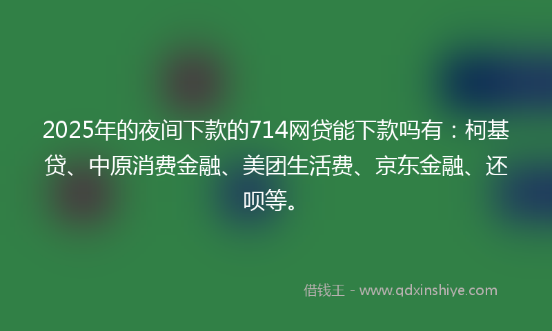 2025年的夜间下款的714网贷能下款吗有：柯基贷、中原消费金融、美团生活费、京东金融、还呗等。