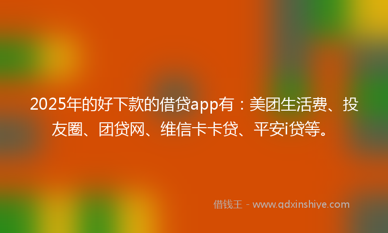2025年的好下款的借贷app有：美团生活费、投友圈、团贷网、维信卡卡贷、平安i贷等。