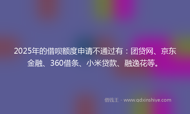 2025年的借呗额度申请不通过有：团贷网、京东金融、360借条、小米贷款、融逸花等。