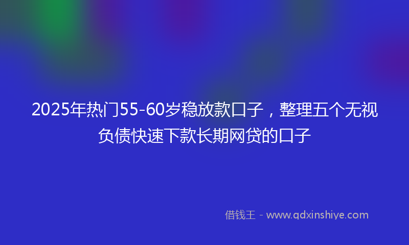 2025年热门55-60岁稳放款口子，整理五个无视负债快速下款长期网贷的口子