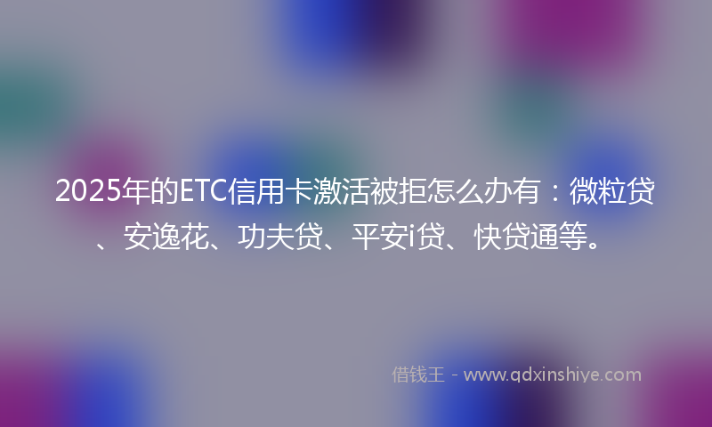 2025年的ETC信用卡激活被拒怎么办有：微粒贷、安逸花、功夫贷、平安i贷、快贷通等。