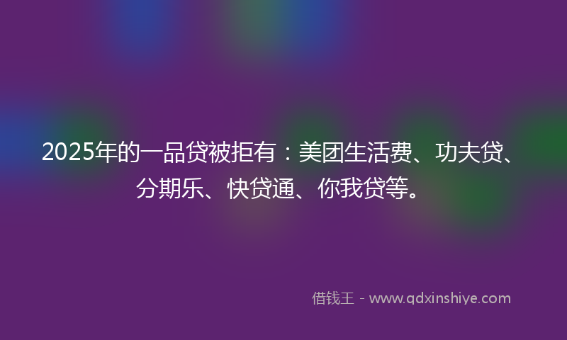 2025年的一品贷被拒有：美团生活费、功夫贷、分期乐、快贷通、你我贷等。
