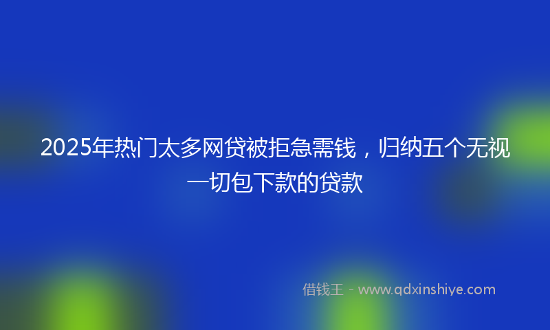 2025年热门太多网贷被拒急需钱，归纳五个无视一切包下款的贷款