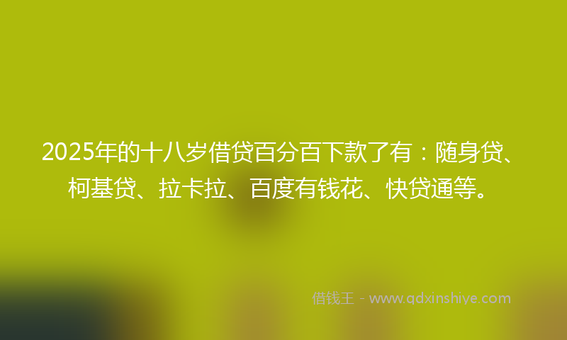 2025年的十八岁借贷百分百下款了有：随身贷、柯基贷、拉卡拉、百度有钱花、快贷通等。